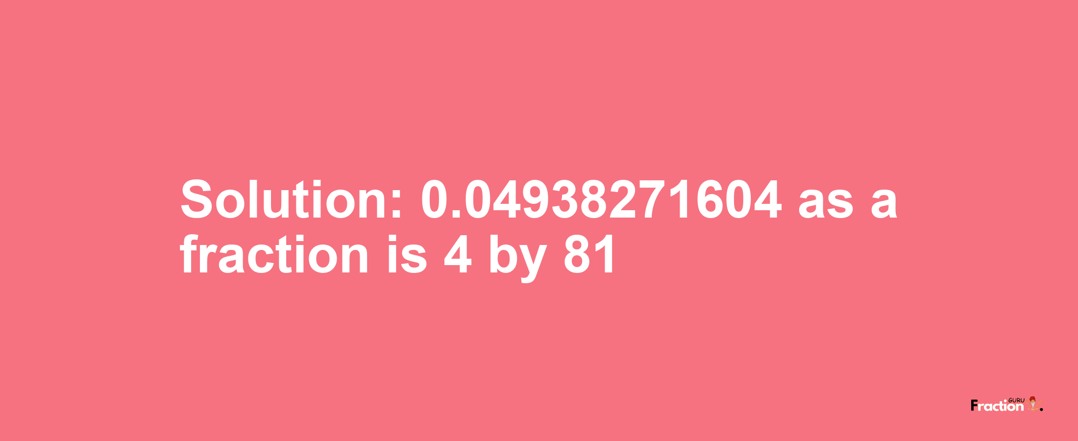 Solution:0.04938271604 as a fraction is 4/81